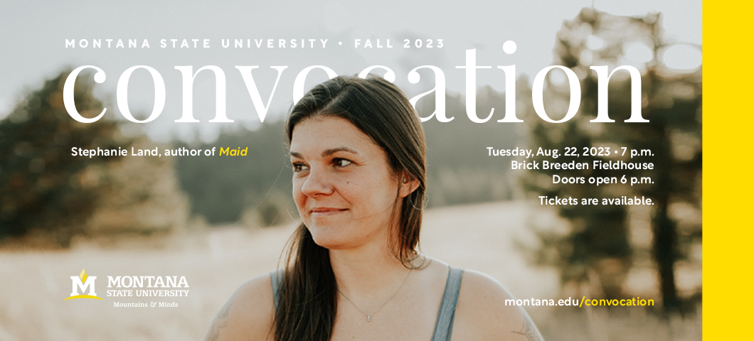 Montana State University Fall 2023 Convocation: Stephanie Land, author of "Maid": Tuesday, Aug 22, 2023, 7 pm, Brick Breeden Fieldhouse:  Doors open 6 p.m.:  Tickets are available:  montana.edu/convocation